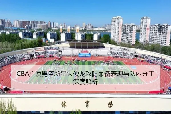 CBA广厦男篮新星朱俊龙攻防兼备表现与队内分工深度解析