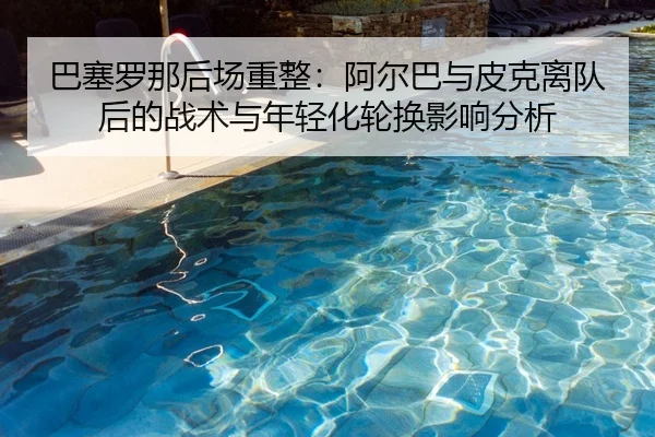 巴塞罗那后场重整：阿尔巴与皮克离队后的战术与年轻化轮换影响分析