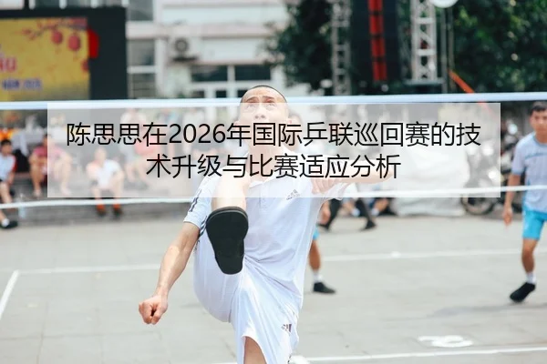 陈思思在2026年国际乒联巡回赛的技术升级与比赛适应分析
