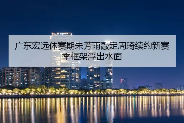 广东宏远休赛期朱芳雨敲定周琦续约新赛季框架浮出水面